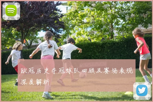 欧冠历史夺冠球队回顾及赛场表现深度解析