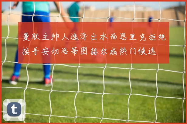 曼联主帅人选浮出水面恩里克拒绝接手安切洛蒂图赫尔成热门候选