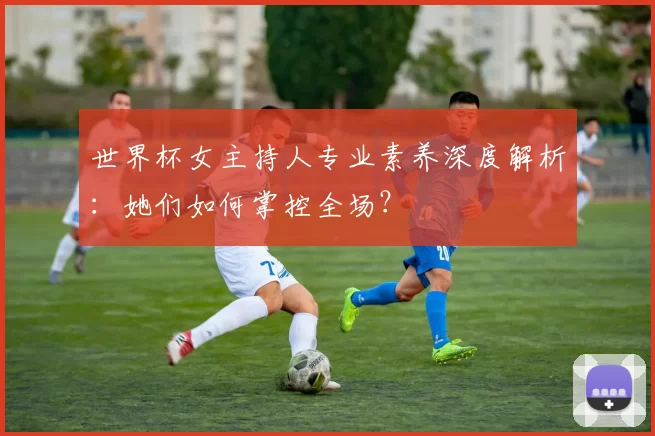 世界杯女主持人专业素养深度解析：她们如何掌控全场？
