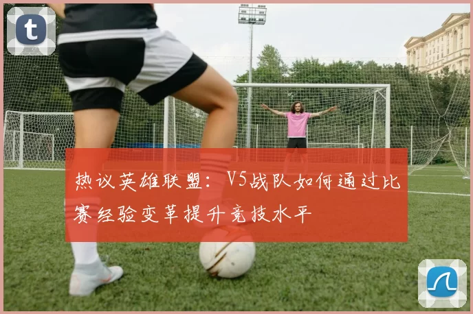 热议英雄联盟：V5战队如何通过比赛经验变革提升竞技水平