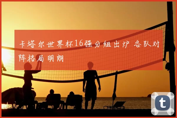 卡塔尔世界杯16强分组出炉 各队对阵格局明朗