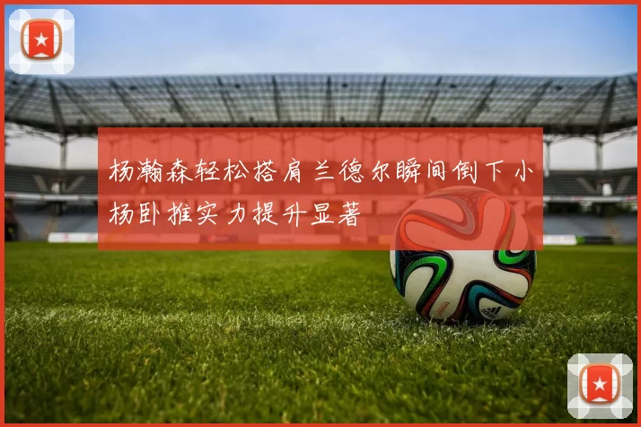 杨瀚森轻松搭肩兰德尔瞬间倒下小杨卧推实力提升显著