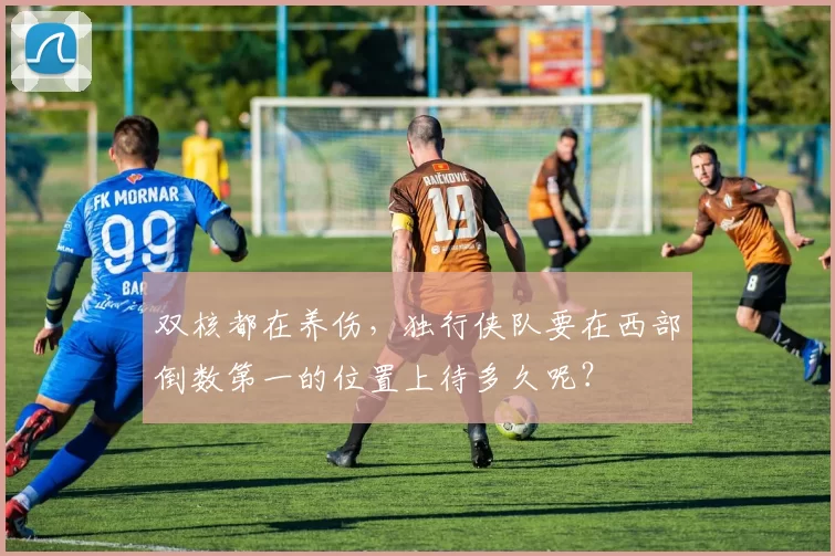 双核都在养伤，独行侠队要在西部倒数第一的位置上待多久呢？