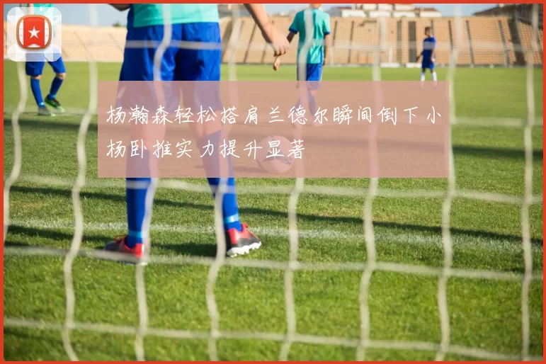 杨瀚森轻松搭肩兰德尔瞬间倒下小杨卧推实力提升显著
