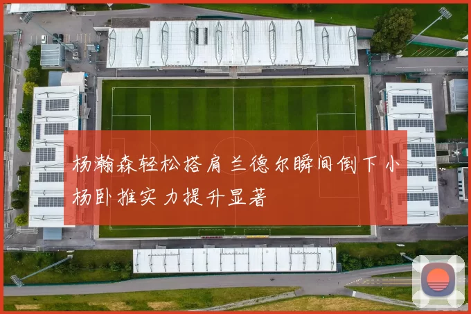 杨瀚森轻松搭肩兰德尔瞬间倒下小杨卧推实力提升显著
