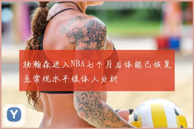 杨瀚森进入NBA七个月后体能已恢复至常规水平媒体人分析