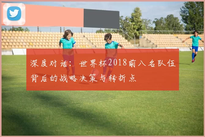 深度对话:世界杯2018前八名队伍背后的战略决策与转折点