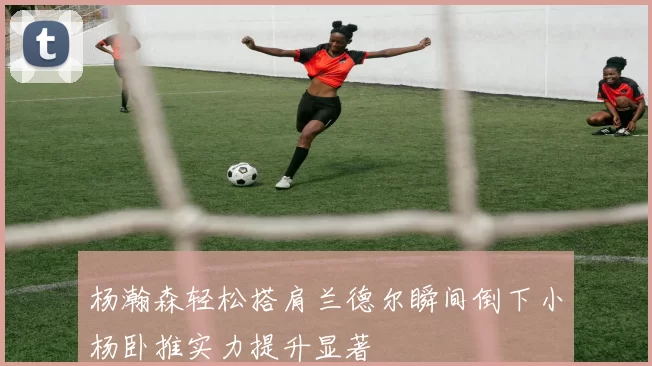杨瀚森轻松搭肩兰德尔瞬间倒下小杨卧推实力提升显著