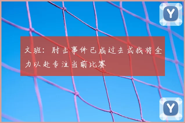 文班:肘击事件已成过去式我将全力以赴专注当前比赛