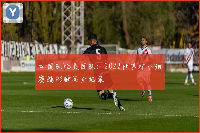 中国队VS美国队:2022世界杯小组赛精彩瞬间全记录