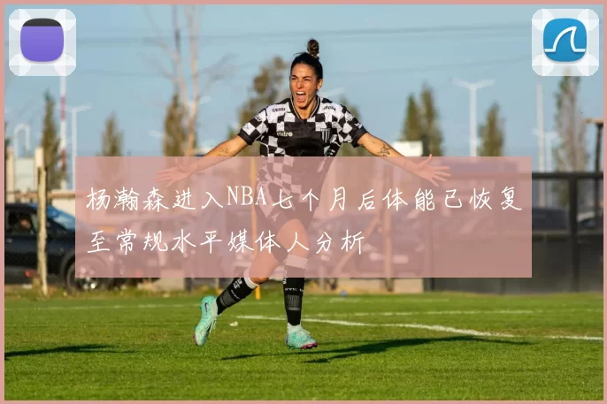 杨瀚森进入NBA七个月后体能已恢复至常规水平媒体人分析