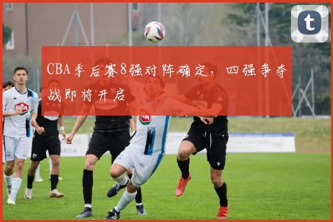CBA季后赛8强对阵确定,四强争夺战即将开启