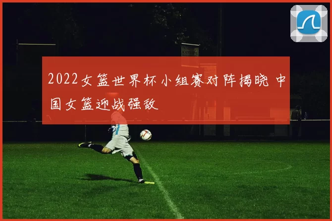 2022女篮世界杯小组赛对阵揭晓 中国女篮迎战强敌