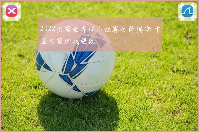 2022女篮世界杯小组赛对阵揭晓 中国女篮迎战强敌