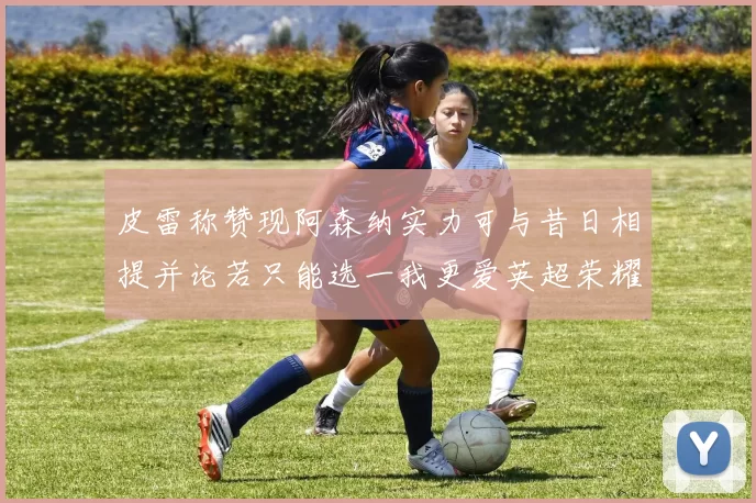 皮雷称赞现阿森纳实力可与昔日相提并论若只能选一我更爱英超荣耀