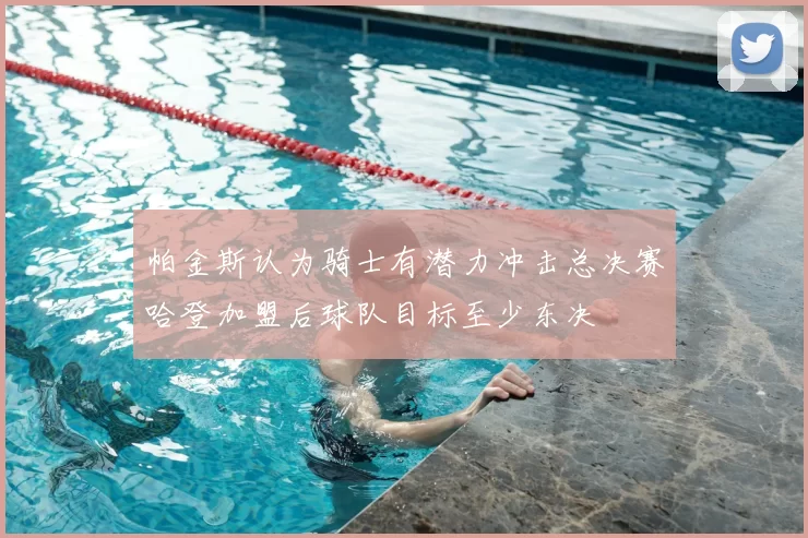 帕金斯认为骑士有潜力冲击总决赛哈登加盟后球队目标至少东决