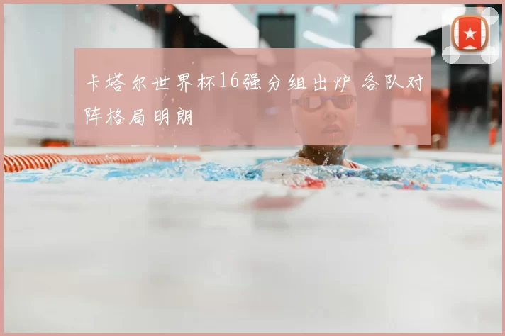 卡塔尔世界杯16强分组出炉 各队对阵格局明朗