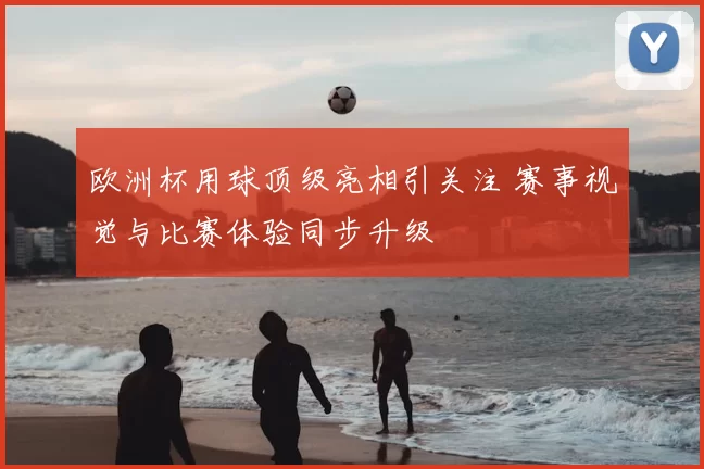 欧洲杯用球顶级亮相引关注 赛事视觉与比赛体验同步升级