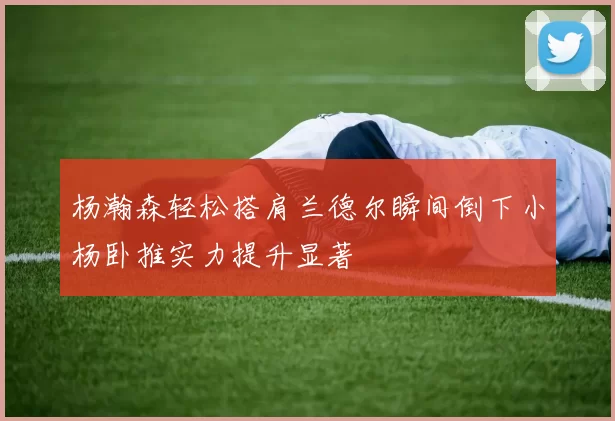 杨瀚森轻松搭肩兰德尔瞬间倒下小杨卧推实力提升显著