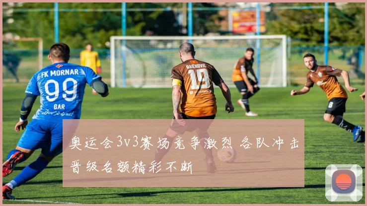 奥运会3v3赛场竞争激烈 各队冲击晋级名额精彩不断