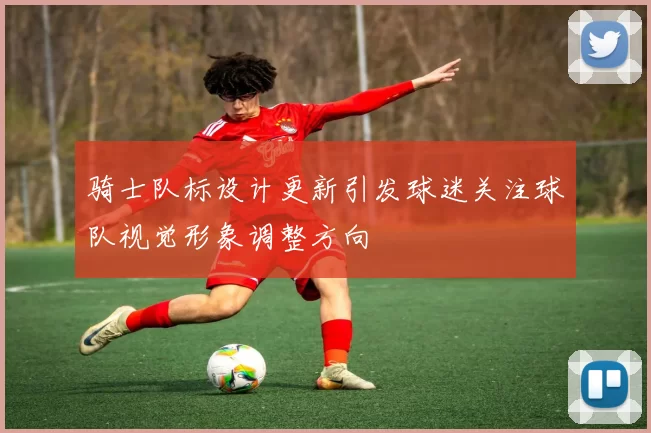 骑士队标设计更新引发球迷关注球队视觉形象调整方向