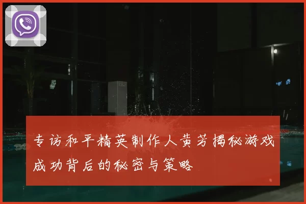 专访和平精英制作人黄芳揭秘游戏成功背后的秘密与策略