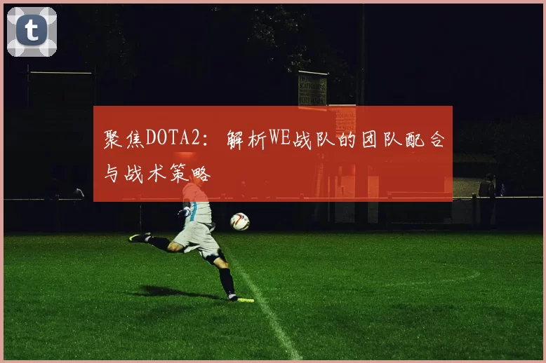 聚焦DOTA2:解析WE战队的团队配合与战术策略