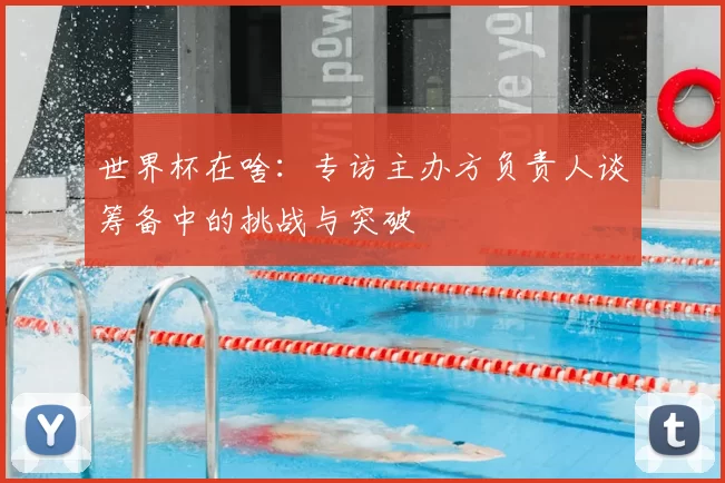 世界杯在啥:专访主办方负责人谈筹备中的挑战与突破