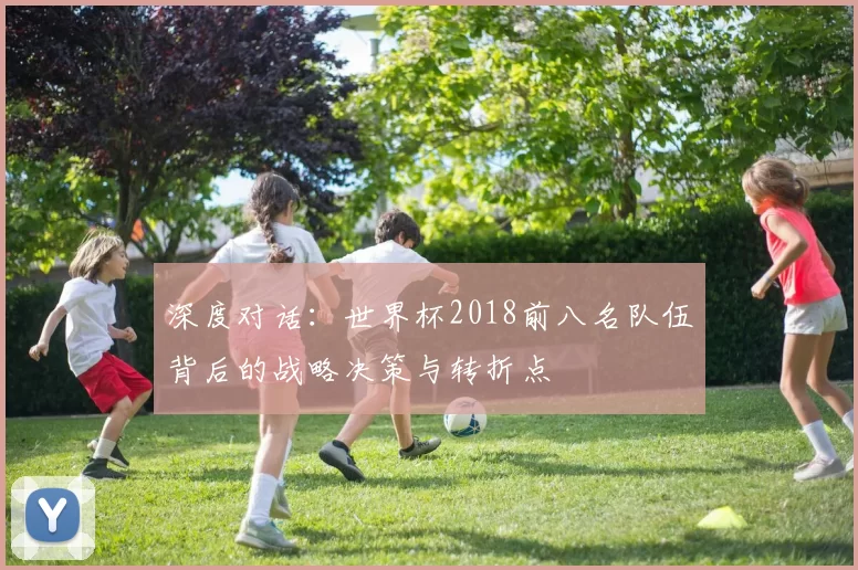 深度对话:世界杯2018前八名队伍背后的战略决策与转折点