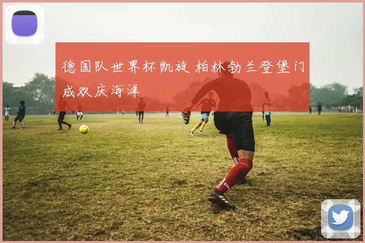 德国队世界杯凯旋 柏林勃兰登堡门成欢庆海洋
