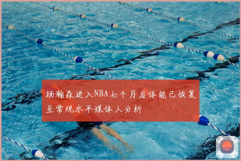 杨瀚森进入NBA七个月后体能已恢复至常规水平媒体人分析