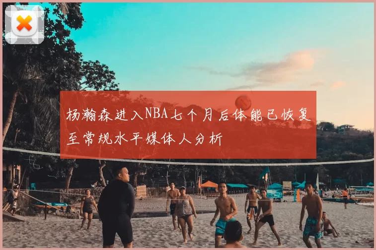 杨瀚森进入NBA七个月后体能已恢复至常规水平媒体人分析