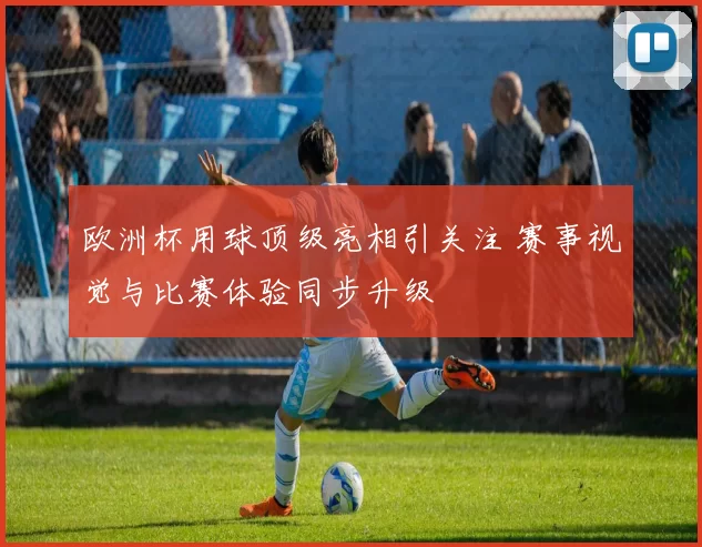 欧洲杯用球顶级亮相引关注 赛事视觉与比赛体验同步升级
