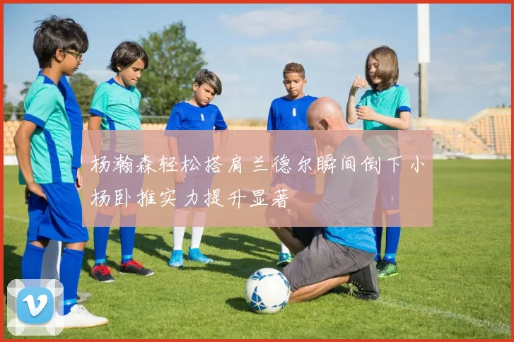 杨瀚森轻松搭肩兰德尔瞬间倒下小杨卧推实力提升显著