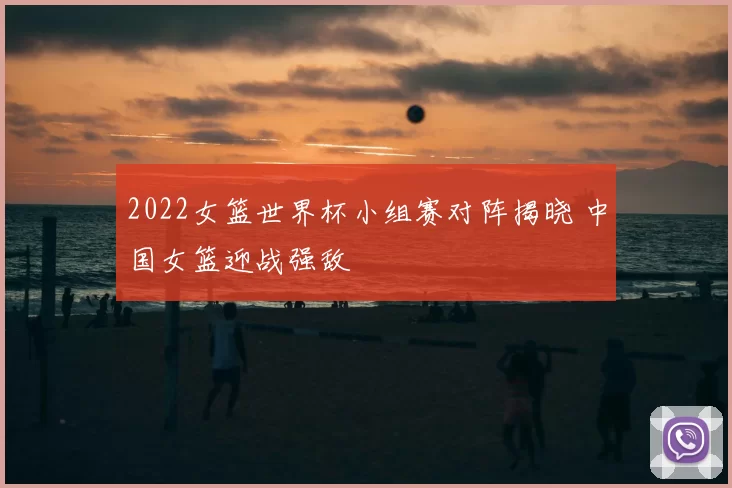 2022女篮世界杯小组赛对阵揭晓 中国女篮迎战强敌
