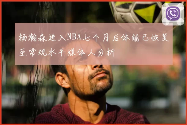 杨瀚森进入NBA七个月后体能已恢复至常规水平媒体人分析