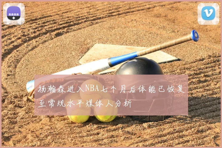 杨瀚森进入NBA七个月后体能已恢复至常规水平媒体人分析