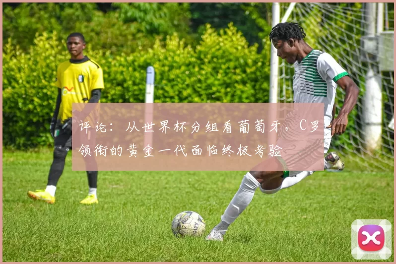 评论：从世界杯分组看葡萄牙，C罗领衔的黄金一代面临终极考验
