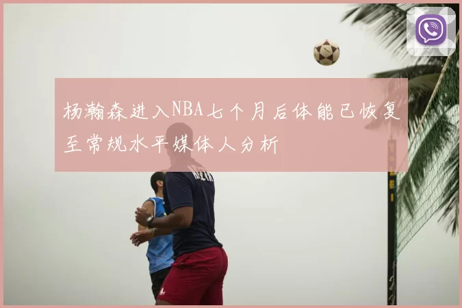杨瀚森进入NBA七个月后体能已恢复至常规水平媒体人分析