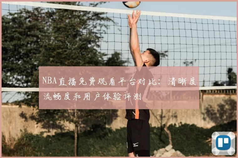 NBA直播免费观看平台对比:清晰度流畅度和用户体验评测
