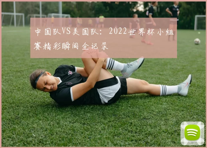 中国队VS美国队:2022世界杯小组赛精彩瞬间全记录