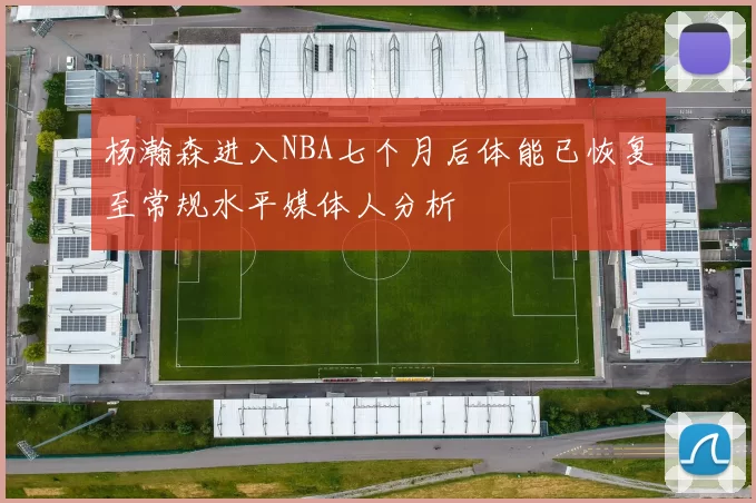 杨瀚森进入NBA七个月后体能已恢复至常规水平媒体人分析
