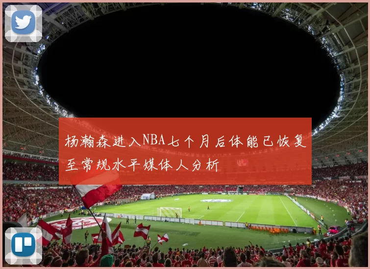 杨瀚森进入NBA七个月后体能已恢复至常规水平媒体人分析
