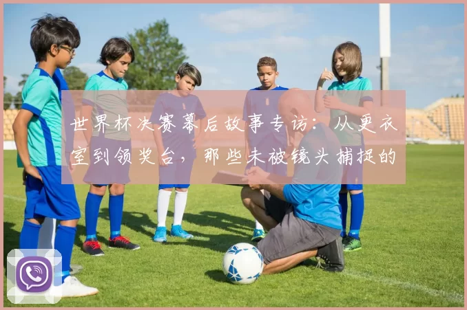 世界杯决赛幕后故事专访：从更衣室到领奖台，那些未被镜头捕捉的瞬间