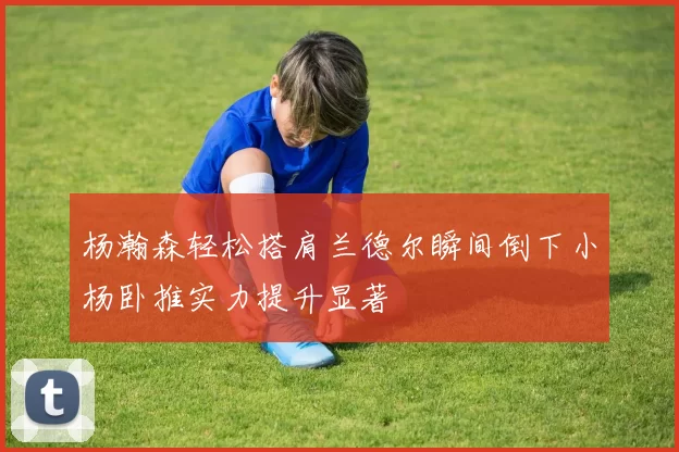 杨瀚森轻松搭肩兰德尔瞬间倒下小杨卧推实力提升显著