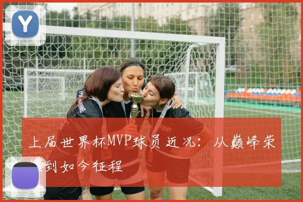 上届世界杯MVP球员近况:从巅峰荣耀到如今征程