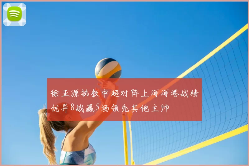 徐正源执教中超对阵上海海港战绩优异8战赢5场领先其他主帅