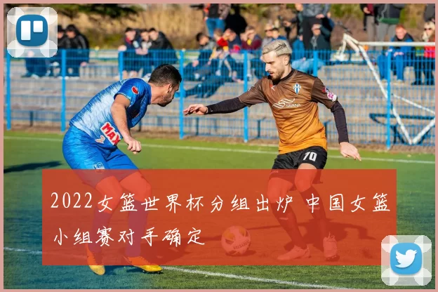 2022女篮世界杯分组出炉 中国女篮小组赛对手确定