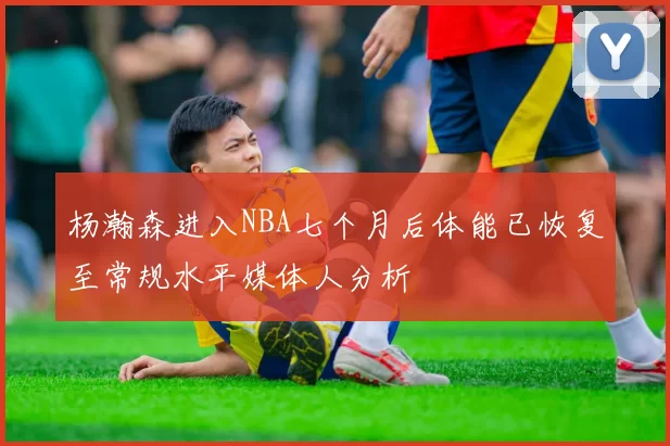 杨瀚森进入NBA七个月后体能已恢复至常规水平媒体人分析