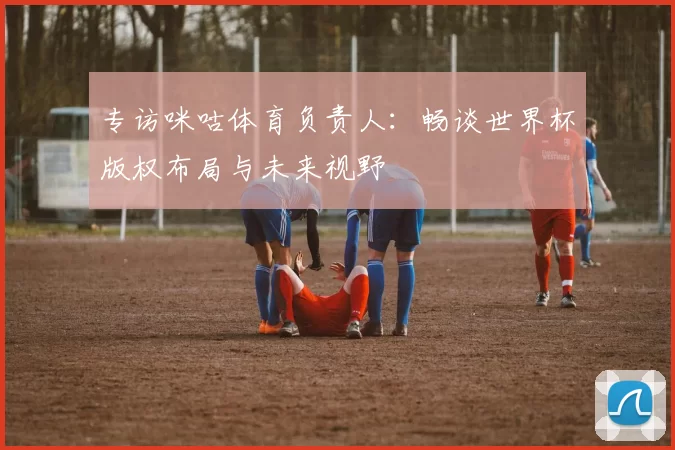 专访咪咕体育负责人：畅谈世界杯版权布局与未来视野